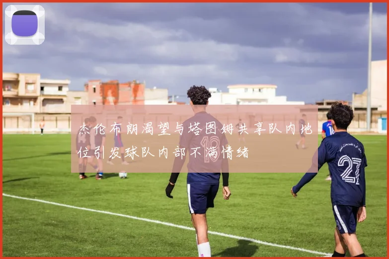 杰伦布朗渴望与塔图姆共享队内地位引发球队内部不满情绪