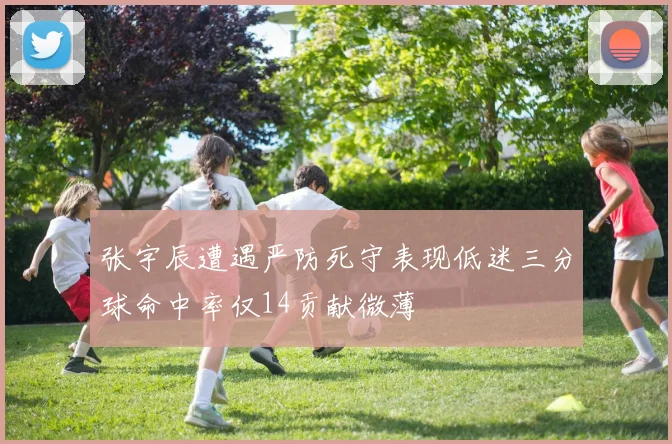 张宇辰遭遇严防死守表现低迷三分球命中率仅14贡献微薄