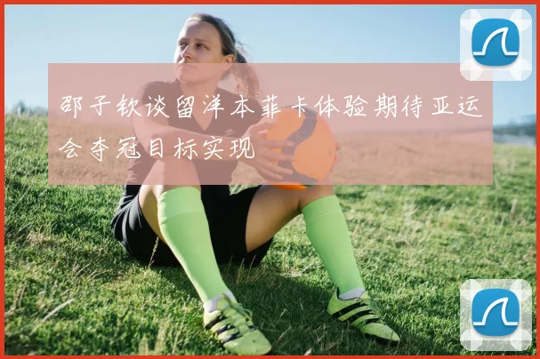 邵子钦谈留洋本菲卡体验期待亚运会夺冠目标实现