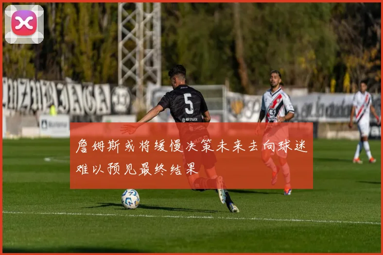 詹姆斯或将缓慢决策未来去向球迷难以预见最终结果