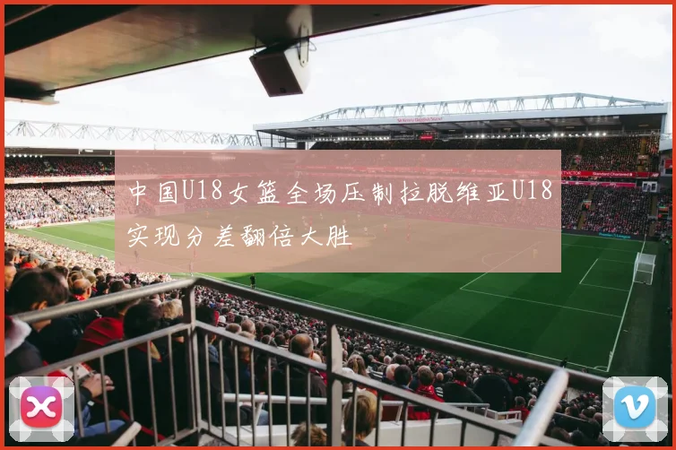 中国U18女篮全场压制拉脱维亚U18实现分差翻倍大胜