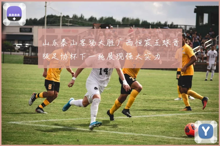 山东泰山客场大胜广西恒宸五球晋级足协杯下一轮展现强大实力