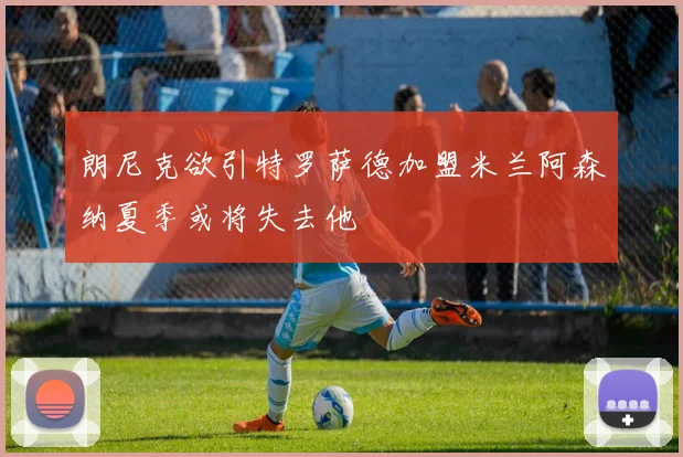 朗尼克欲引特罗萨德加盟米兰阿森纳夏季或将失去他