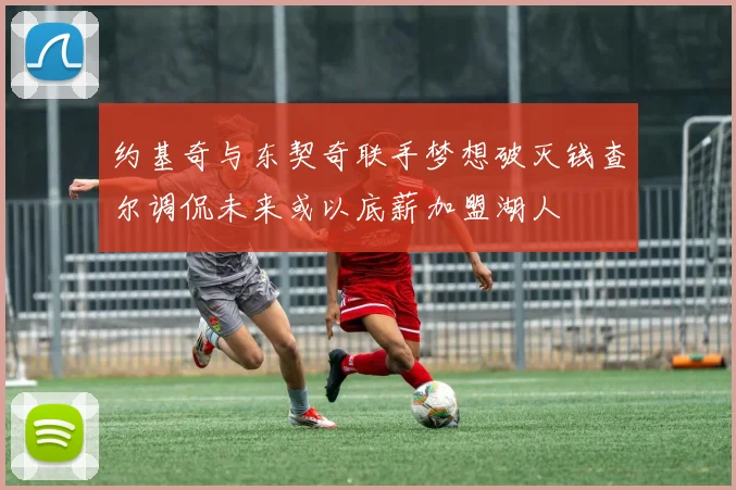 约基奇与东契奇联手梦想破灭钱查尔调侃未来或以底薪加盟湖人