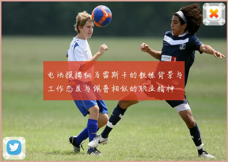 电讯报揭秘马雷斯卡的教练背景与工作态度与佩普相似的职业精神