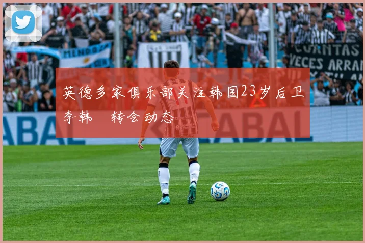 英德多家俱乐部关注韩国23岁后卫李韩汎转会动态