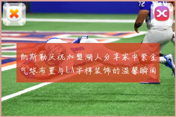 凯斯勒庆祝加盟湖人分享家中紫金气球布置与LA字样装饰的温馨瞬间