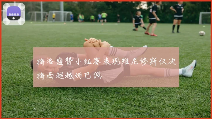 梅洛盛赞小组赛表现维尼修斯仅次梅西超越姆巴佩