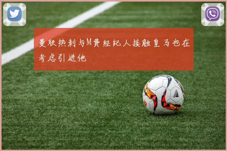 曼联热刺与M费经纪人接触皇马也在考虑引进他